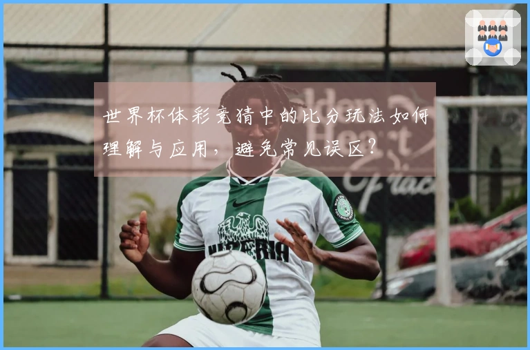 世界杯体彩竞猜中的比分玩法如何理解与应用，避免常见误区？